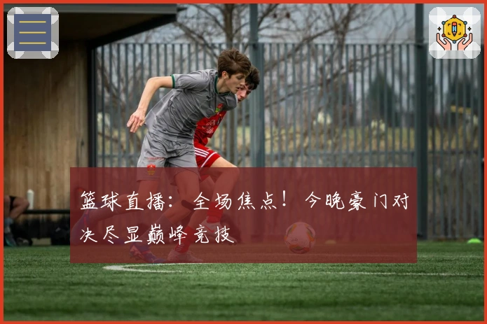 篮球直播：全场焦点！今晚豪门对决尽显巅峰竞技