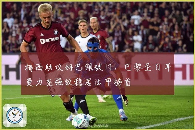 梅西助攻姆巴佩破门，巴黎圣日耳曼力克强敌稳居法甲榜首