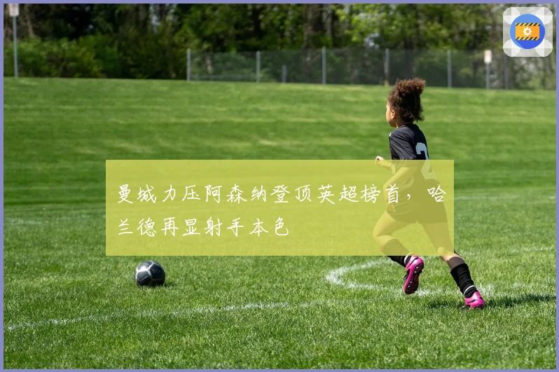 曼城力压阿森纳登顶英超榜首，哈兰德再显射手本色