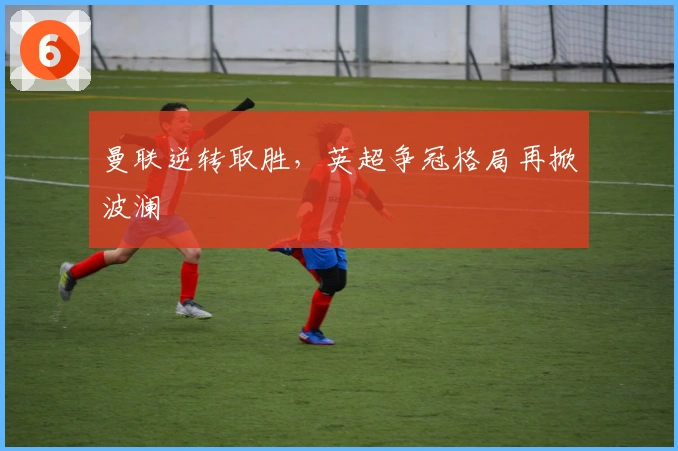 曼联逆转取胜，英超争冠格局再掀波澜