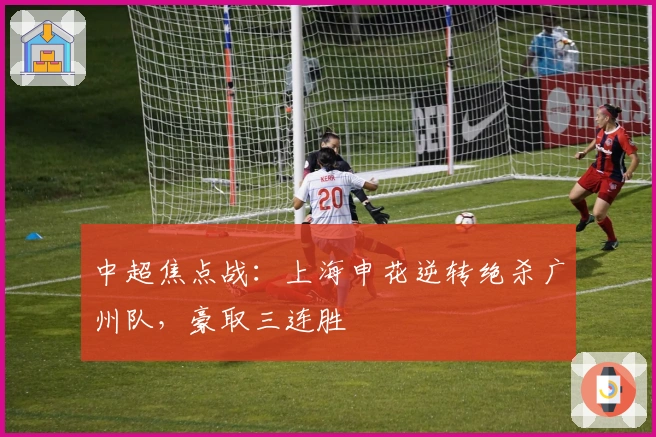 中超焦点战：上海申花逆转绝杀广州队，豪取三连胜