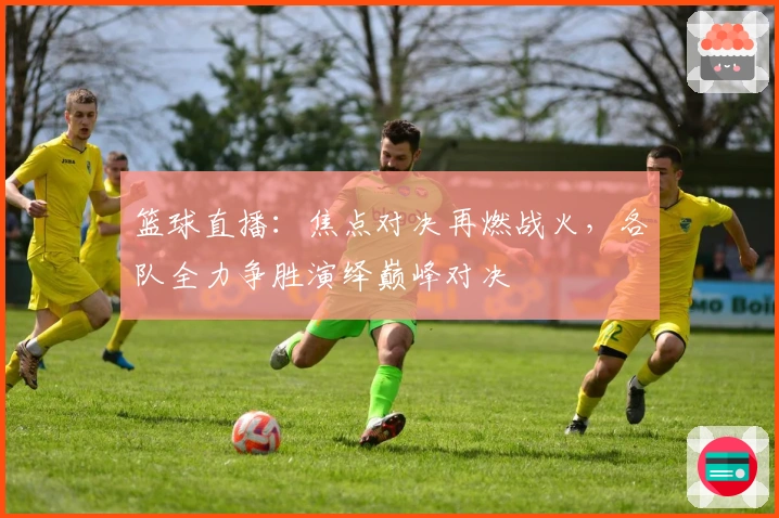篮球直播：焦点对决再燃战火，各队全力争胜演绎巅峰对决