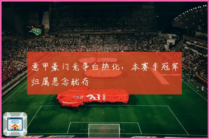 意甲豪门竞争白热化，本赛季冠军归属悬念犹存