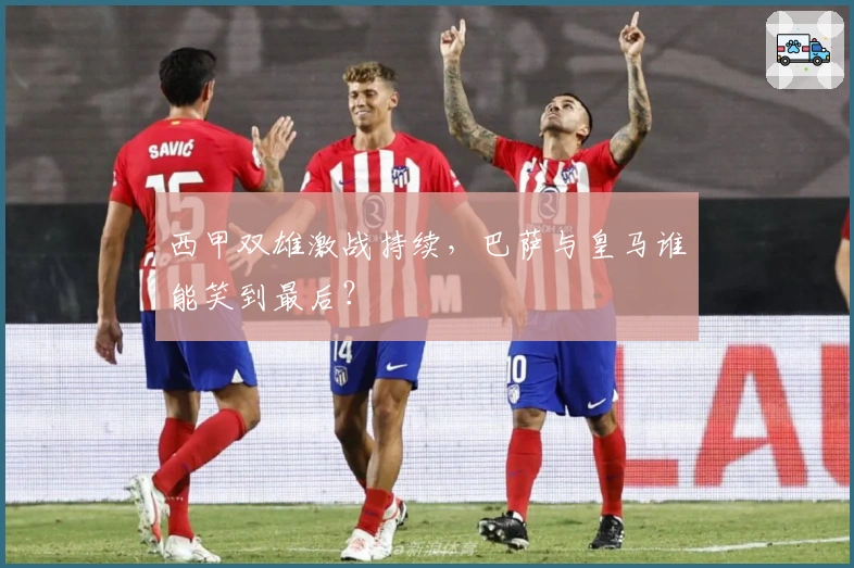 西甲双雄激战持续，巴萨与皇马谁能笑到最后？