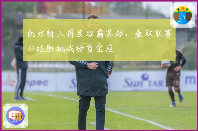 凯尔特人再度称霸苏超，豪取联赛六连胜挑战榜首宝座