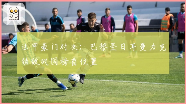 法甲豪门对决：巴黎圣日耳曼力克劲敌巩固榜首位置