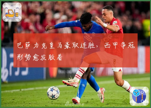 巴萨力克皇马豪取连胜，西甲争冠形势愈发胶着