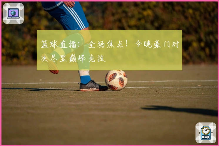 篮球直播：全场焦点！今晚豪门对决尽显巅峰竞技